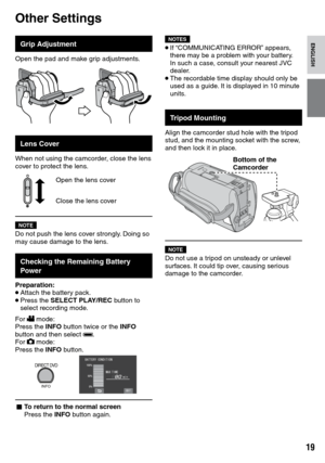 Page 19
1

ENGLISH

Other Settings
Grip Adjustment
Open the pad and make grip adjustments.
Lens Cover
When not using the camcorder, close the lens cover to protect the lens.
Open the lens cover
Close the lens cover
NOTEDo not push the lens cover strongly. Doing so may cause damage to the lens.
Checking the Remaining Battery Power
Preparation:• Attach the battery pack.• Press the SELECT PLAY/REC button to select recording mode.
For ! mode: Press the INFO button twice or the INFO button and then select ;.For...