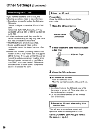 Page 20
0
When Using an SD Card
If you want to record to an SD card, the following operations need to be performed.• Operations are confirmed on the following SD cards. Class 4 or higher compatible SD or SDHC card Panasonic, TOSHIBA, SanDisk, ATP SD 
card (256 MB to 2 GB) or SDHC card (4 GB 
to 16 GB)• If other media are used, they may fail to record data correctly, or they may lose data that had already been recorded.• MultiMediaCards are not supported.• Cards used to record video on this camcorder cannot...