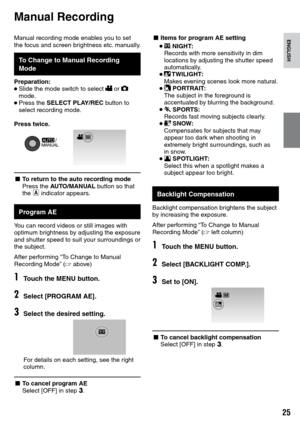 Page 25


ENGLISH
Manual recording mode enables you to set the focus and screen brightness etc. manually. 
To Change to Manual Recording Mode
Preparation:• Slide the mode switch to select ! or # mode.• Press the SELECT PLAY/REC button to select recording mode.
Press twice.
MANUALAUTO  /
L To return to the auto recording modePress the AUTO/MANUAL button so that the 4 indicator appears.
Program AE
You can record videos or still images with optimum brightness by adjusting the exposure and shutter speed...