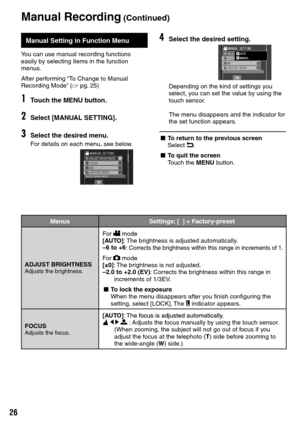 Page 26


Manual Recording (Continued)
Manual Setting in Function Menu
You can use manual recording functions easily by selecting items in the function menus.
After performing “To Change to Manual Recording Mode” (Z pg. 25)
1Touch the MENU button.
2Select [MANUAL SETTING].
3Select the desired menu.
For details on each menu, see below.
4Select the desired setting.
Depending on the kind of settings you select, you can set the value by using the touch sensor.
The menu disappears and the indicator for the...