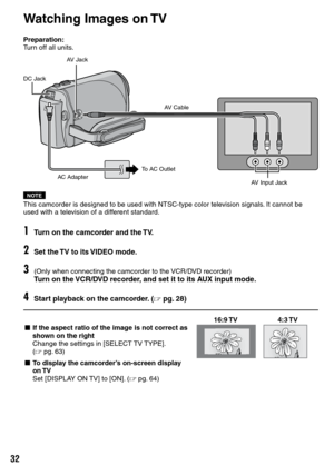 Page 32

Preparation:Turn off all units.
NOTEThis camcorder is designed to be used with NTSC-type color television signals. It cannot be used with a television of a different standard.
1Turn on the camcorder and the TV.
2Set the TV to its VIDEO mode.
3(Only when connecting the camcorder to the VCR/DVD recorder)Turn on the VCR/DVD recorder, and set it to its AUX input mode.
4Start playback on the camcorder. (Z pg.  28)
16:9 TV4:3 TVL If the aspect ratio of the image is not correct as shown on the...