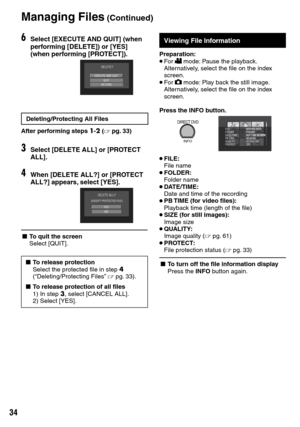 Page 34


Managing Files (Continued)
Viewing File InformationFile Information
Preparation:• For ! mode: Pause the playback. Alternatively, select the file on the index screen.• For # mode: Play back the still image. Alternatively, select the file on the index screen.
Press the INFO button.
DIRECT DVD
INFOSEP 1 08 10:18PM
• FILE:
  File name
• FOLDER:
  Folder name
• DATE/TIME:
  Date and time of the recording
• PB TIME (for video files):
  Playback time (length of the file)
• SIZE (for still images):...