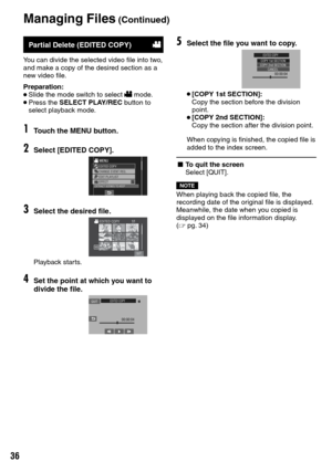 Page 36


Partial Delete (EDITED COPY)!
You can divide the selected video file into two, and make a copy of the desired section as a new video file.
Preparation:• Slide the mode switch to select ! mode.• Press the SELECT PLAY/REC button to select playback mode.
1Touch the MENU button.
2Select [EDITED COPY].
3Select the desired file.
SD
Playback starts.
4Set the point at which you want to divide the file.
5Select the file you want to copy.
• [COPY 1st SECTION]:
  Copy the section before the division...