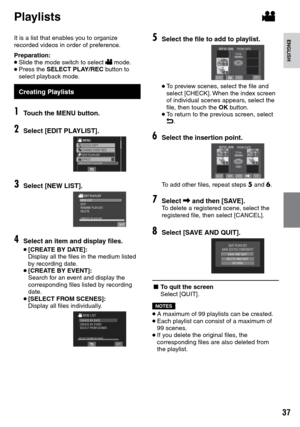 Page 37


ENGLISH
It is a list that enables you to organize recorded videos in order of preference.
Preparation:• Slide the mode switch to select ! mode.• Press the SELECT PLAY/REC button to select playback mode.
Creating PlaylistsPlaylists
1Touch the MENU button.
2Select [EDIT PLAYLIST].
3Select [NEW LIST].
NEW LISTEDITRENAME PLAYLISTDELETECREATE PLAYLIST
4Select an item and display files.
• [CREATE BY DATE]:  Display all the files in the medium listed by recording date.• [CREATE BY EVENT]:  Search...