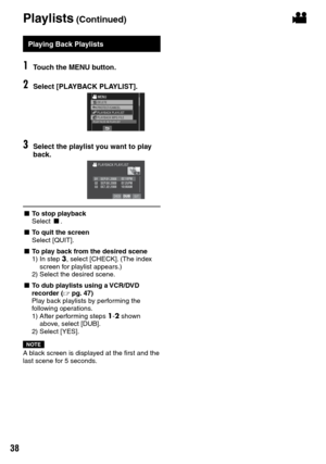 Page 38


Playlists (Continued)!
Playing Back Playlists
1Touch the MENU button.
2Select [PLAYBACK PLAYLIST].
3Select the playlist you want to play back.
SEP.01.200802:18PM07:25PM10:00AMSEP.08.2008OCT.22.2008
L To stop playbackSelect L.
L To quit the screenSelect [QUIT].
L To play back from the desired scene
1)   In step 3, select [CHECK]. (The index screen for playlist appears.)
2)   Select the desired scene.
L To dub playlists using a VCR/DVD recorder (Z  pg.  47)Play back playlists by performing the...