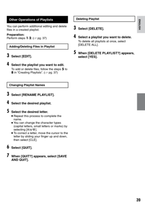 Page 39


ENGLISH
Other Operations of Playlists
You can perform additional editing and delete files in a created playlist.
Preparation:Perform steps 1-2. (Z pg.  37)
Adding/Deleting Files in Playlist
3Select [EDIT].
4Select the playlist you want to edit.
To add or delete files, follow the steps 5 to 8 in “Creating Playlists”. (Z pg.  37)
Changing Playlist Names
3Select [RENAME PLAYLIST].
4Select the desired playlist.
5Select the desired letter.
• Repeat this process to complete the name.• You can...