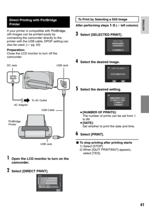 Page 41
1

ENGLISH
Direct Printing with PictBridge Printer
If your printer is compatible with PictBridge,PictBridge, still images can be printed easily by connecting the camcorder directly to the printer with the USB cable. DPOF setting can also be used. (Z pg.  40)
Preparation:Close the LCD monitor to turn off the camcorder.
START/STOP
1Open the LCD monitor to turn on the camcorder.
2Select [DIRECT PRINT].
&+4%624+0672.1#&
24+0656+..+/#)
$#%-72%4#6&8&
37+6
To Print by Selecting a Still Image
After...