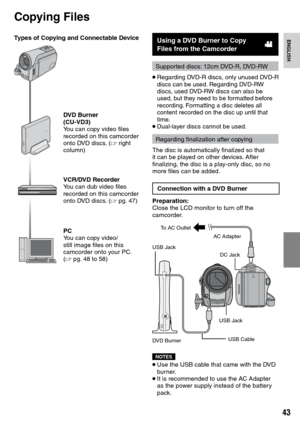 Page 43

ENGLISH
Copying Files
Types of Copying and Connectable Device
DVD Burner(CU-VD3)You can copy video files recorded on this camcorder onto DVD discs. (Z right column)
VCR/DVD RecorderYou can dub video files recorded on this camcorder onto DVD discs. (Z pg.  47)
PCYou can copy video/still image files on this camcorder onto your PC. (Z pg.  48 to 58)
Using a DVD Burner to Copy Files from the Camcorder!
Supported discs: 12cm DVD-R, DVD-RW
• Regarding DVD-R discs, only unused DVD-R discs can be...