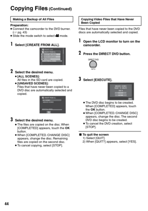 Page 44


Copying Files (Continued)
Making a Backup of All Files
Preparation:• Connect the camcorder to the DVD burner. (Z  pg.  43)• Slide the mode switch to select ! mode.
1Select [CREATE FROM ALL].
2Select the desired menu.
• [ALL SCENES]: All files in the SD card are copied.• [UNSAVED SCENES]: Files that have never been copied to a DVD disc are automatically selected and copied.
3Select the desired menu.
• The files are copied on the disc. When [COMPLETED] appears, touch the OK button.• When...