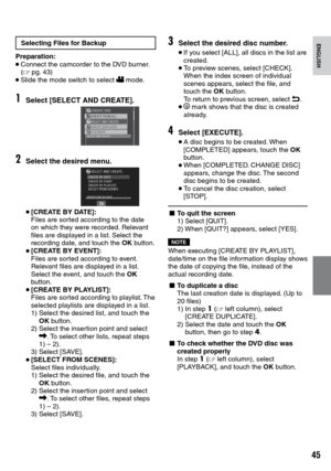 Page 45


ENGLISH
Selecting Files for Backup
Preparation:• Connect the camcorder to the DVD burner. (Z  pg.  43)• Slide the mode switch to select ! mode.
1Select [SELECT AND CREATE].
2Select the desired menu.
• [CREATE BY DATE]: Files are sorted according to the date on which they were recorded. Relevant files are displayed in a list. Select the recording date, and touch the OK button.
• [CREATE BY EVENT]: Files are sorted according to event. Relevant files are displayed in a list. Select the event,...
