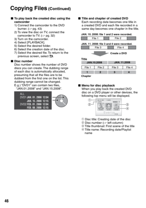 Page 46


Copying Files (Continued)
L To play back the created disc using the camcorder
1)   Connect the camcorder to the DVD 
burner. (Z pg.  43)
2)    To view the disc on TV, connect the 
camcorder to TV. (Z pg.  32)
3)   
Turn on the camcorder.
4)   Select [PLAYBACK].
5)   Select the desired folder.
6)   Select the creation date of the disc.
7)   Select the desired file. To return to the 
previous screen, select @.
L Disc numberDisc number shows the number of DVD discs you can create. The dubbing...