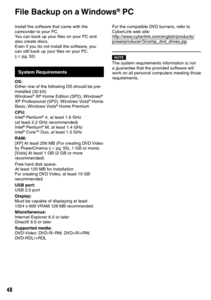 Page 48

Install the software that came with the camcorder to your PC.You can back up your files on your PC and also create discs.Even if you do not install the software, you can still back up your files on your PC. (Z pg.  52)
System Requirements
OS:Either one of the following OS should be pre-installed (32-bit):Windows® XP Home Edition (SP2), Windows® XP Professional (SP2), Windows Vista® Home Basic, Windows Vista® Home Premium
CPU:Intel® Pentium® 4, at least 1.6 GHz(at least 2.2 GHz...