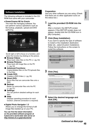 Page 49

ENGLISH
Continued on Next page
Software Installation
The following software is included in the CD-ROM that came with your camcorder.
• PowerCinema NE for Everio The main file managing software. You can perform various operations such as file backup, playback, upload and DVD authoring.
  Scroll right or left to focus on a function, and select the function by clicking on the picture.L Browse Videos:    Plays back video files on the PC (Z pg.  54)L Browse Pictures:    Plays back still image...