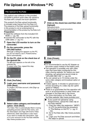 Page 53


ENGLISH

File Upload on a Windows ® PC
File Upload to YouTube
This method uses software on the provided CD-ROM to perform quick video clip upload to YouTube with a simple one touch operation.
This product’s YouTube upload functionality is included under license from YouTube LLC.  The presence of YouTube upload functionality in this product is not an endorsement or recommendation of the product by YouTube LLC.Preparation:• Install the software from the included CD-ROM. (Z pg. 49)• Connect the...