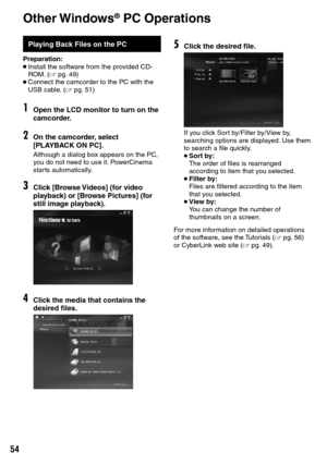 Page 54

Playing Back Files on the PC
Preparation:• Install the software from the provided CD-ROM. (Z pg.  49)• Connect the camcorder to the PC with the USB cable. (Z pg.  51)
1Open the LCD monitor to turn on the camcorder.
2On the camcorder, select [PLAYBACK ON PC].
Although a dialog box appears on the PC, you do not need to use it. PowerCinema starts automatically.
3Click [Browse Videos] (for video playback) or [Browse Pictures] (for still image playback).
4Click the media that contains the desired...