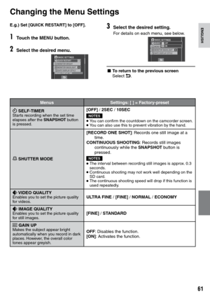 Page 61
1
ENGLISHE.g.) Set [QUICK RESTART] to [OFF].
1Touch the MENU button.
2Select the desired menu.
Changing the Menu Settings
3Select the desired setting.
For details on each menu, see below.
L To return to the previous screenSelect @.
MENU SETTINGS
MenusSettings: [ ] = Factory-preset
z SELF-TIMERStarts recording when the set time elapses after the SNAPSHOT button is pressed.
[OFF] /  2SEC / 10SEC
NOTES
•  You can confirm the countdown on the camcorder screen.• You can also use this to prevent...