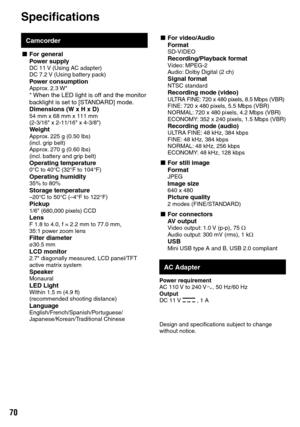 Page 70
0
Camcorder
L For generalPower supplyDC 11 V (Using AC adapter)DC 7.2 V (Using battery pack)Power consumptionApprox. 2.3 W** When the LED light is off and the monitor backlight is set to [STANDARD] mode.Dimensions (W x H x D)54 mm x 68 mm x 111 mm(2-3/16" x 2-11/16" x 4-3/8")WeightApprox. 225 g (0.50 lbs)(incl. grip belt)Approx. 270 g (0.60 lbs)(incl. battery and grip belt)Operating temperature0°C to 40°C (32°F to 104°F)Operating humidity35% to 80%Storage temperature–20°C to 50°C (–4°F...