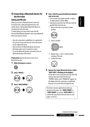 Page 137ENGLISH
11OPERATIONS
  Connecting a Bluetooth device for 
the first time
Pairing and PIN code
When you connect a Bluetooth device to the unit 
for the first time, make pairing between the unit 
and the device. Pairing allows Bluetooth devices to 
communicate with each other.
To make pairing, you may need to enter the PIN 
(Personal Identification Number) code of your Bluetooth 
device you want to connect.
•  Once the connection is established, it is registered in 
the unit even if you reset the unit. Up...