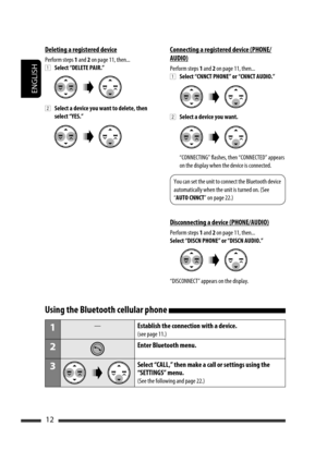 Page 138ENGLISH
12
Connecting a registered device (PHONE/
AUDIO)
Perform steps 1 and 2 on page 11, then...
1 Select “CNNCT PHONE” or “CNNCT AUDIO.”
2 Select a device you want.
  “CONNECTING” flashes, then “CONNECTED” appears 
on the display when the device is connected.
You can set the unit to connect the Bluetooth device 
automatically when the unit is turned on. (See 
“AUTO CNNCT” on page 22.)
Disconnecting a device (PHONE/AUDIO)
Perform steps 1 and 2 on page 11, then...
Select “DISCN PHONE” or “DISCN AUDIO.”...