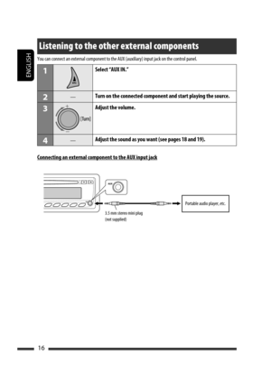 Page 142ENGLISH
16
Listening to the other external components
You can connect an external component to the AUX (auxiliary) input jack on the control panel.
1Select “AUX IN.”
2—Turn on the connected component and start playing the source.
3Adjust the volume.
4—Adjust the sound as you want (see pages 18 and 19).
Connecting an external component to the AUX input jack
3.5 mm stereo mini plug
(not supplied)Portable audio player, etc.
EN08-17_KD-BT11[EE]_3.indd   16EN08-17_KD-BT11[EE]_3.indd   1611/30/07   4:41:05...