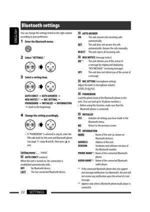 Page 148ENGLISH
22SETTINGS
You can change the settings listed on the right column 
according to your preference.
1  Enter the Bluetooth menu.
2  Select “SETTINGS.”
3  Select a setting item.
 AUTO CNNCT 
= AUTO ANSWER = 
MSG NOTICE *1 = MIC SETTING = 
PHONEBOOK 
= INITIALIZE = INFORMATION 
= (back to the beginning)
4  Change the setting accordingly.
  •  If “PHONEBOOK” is selected in step 3, enter the 
PIN code both for this unit and Bluetooth phone 
(see page 11: steps 4 and 5), then press 
5 to 
exit.
Setting...