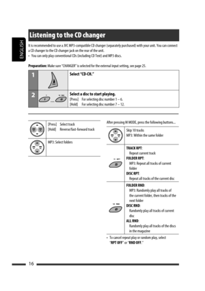 Page 16ENGLISH
16
[Press]  Select track
[Hold]  Reverse/fast-forward track
MP3: Select foldersAfter pressing M MODE, press the following buttons...
Skip 10 tracks
MP3: Within the same folder
TRACK RPT:
  Repeat current track
FOLDER RPT:
  MP3: Repeat all tracks of current 
folder
DISC RPT:
  Repeat all tracks of the current disc
FOLDER RND:
  MP3: Randomly play all tracks of 
the current folder, then tracks of the 
next folder
DISC RND:
  Randomly play all tracks of current 
disc
ALL RND:
  Randomly play all...