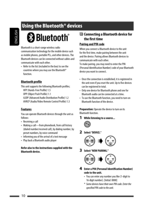 Page 170ENGLISH
10
  Connecting a Bluetooth device for 
the first time
Pairing and PIN code
When you connect a Bluetooth device to the unit 
for the first time, make pairing between the unit 
and the device. Pairing allows Bluetooth devices to 
communicate with each other.
To make pairing, you may need to enter the PIN 
(Personal Identification Number) code of your Bluetooth 
device you want to connect.
•  Once the connection is established, it is registered in 
the unit even if you reset the unit. Up to five...