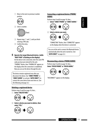 Page 171ENGLISH
11OPERATIONS
 1  Move to the next (or previous) number 
position.
 
2  Select a number.
 
3  Repeat steps 1 and 2 until you finish 
entering a PIN code.
 
4  Confirm the entry.
5  Operate the target Bluetooth device, (while 
“WAIT PAIR” is flashing on the display).
  On the device to be connected, enter the same PIN 
code you have just entered for this unit.
  “PAIRING” flashes, then “PAIRING OK” appears on 
the display when the connection is established. 
Now you can use the device through the...