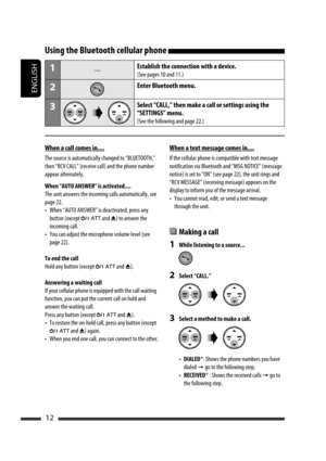 Page 172ENGLISH
12
Using the Bluetooth cellular phone 
1—Establish the connection with a device.
(See pages 10 and 11.)
2Enter Bluetooth menu.
3Select “CALL,” then make a call or settings using the 
“SETTINGS” menu.
(See the following and page 22.)
When a call comes in....
The source is automatically changed to “BLUETOOTH,” 
then “RCV CALL” (receive call) and the phone number 
appear alternately.
When “AUTO ANSWER” is activated....
The unit answers the incoming calls automatically, see 
page 22.
•  When “AUTO...