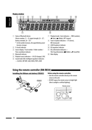 Page 202ENGLISH
6
Before using the remote controller:
•  Aim the remote controller directly at the remote 
sensor on the unit.
•  DO NOT expose the remote sensor to bright light 
(direct sunlight or artificial lighting).Installing the lithium coin battery (CR2025) Display window
1  Status of Bluetooth device
  (Device number, [1 – 5]; signal strength, [0 – 3]*; 
battery reminder, [0 – 3]*)
 * As the number increases, the signal/battery power 
becomes stronger.
2  Tr (track) indicator
3  Source display / Track...