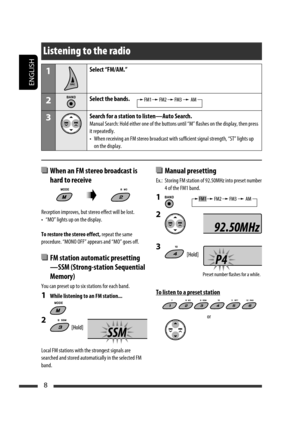 Page 204ENGLISH
8
  Manual presetting
Ex.:  Storing FM station of 92.50MHz into preset number 
4 of the FM1 band.
1 
2 
3 
To listen to a preset station
or
Listening to the radio
1Select “FM/AM.”
2Select the bands.
3Search for a station to listen—Auto Search.
Manual Search: Hold either one of the buttons until “M” flashes on the display, then press 
it repeatedly.
•  When receiving an FM stereo broadcast with sufficient signal strength, “ST” lights up 
on the display.
  When an FM stereo broadcast is 
hard to...
