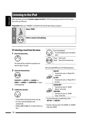 Page 212ENGLISH
16
Listening to the iPod
  Selecting a track from the menu
1  Enter the main menu.
  This mode will be canceled if no operations are 
done for about 5 seconds.
2  Select the desired menu.
 PLAYLISTS 
Ô ARTISTS Ô ALBUMS Ô 
SONGS 
Ô GENRES Ô COMPOSERS Ô (back 
to the beginning)
3  Confirm the selection.
  •  To move back to the previous menu, press 
5.
  •  If a track is selected, playback starts 
automatically.
  •  Holding 
4 /¢  can skip 10 items at a 
time.
Pause/stop playback
•  To resume...