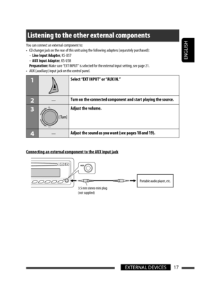 Page 213ENGLISH
17EXTERNAL DEVICES
Listening to the other external components
You can connect an external component to:
•  CD changer jack on the rear of this unit using the following adapters (separately purchased):
 – Line Input Adapter, KS-U57
 – AUX Input Adapter, KS-U58
 Preparation: Make sure “EXT INPUT” is selected for the external input setting, see page 21.
•  AUX (auxiliary) input jack on the control panel.
1Select “EXT INPUT” or “AUX IN.”
2—Turn on the connected component and start playing the...