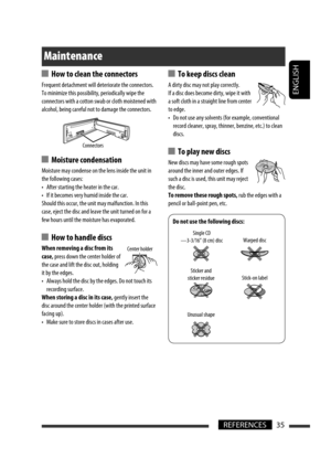 Page 35ENGLISH
35REFERENCES
  How to clean the connectors
Frequent detachment will deteriorate the connectors.
To minimize this possibility, periodically wipe the 
connectors with a cotton swab or cloth moistened with 
alcohol, being careful not to damage the connectors.
  Moisture condensation
Moisture may condense on the lens inside the unit in 
the following cases:
•  After starting the heater in the car.
•  If it becomes very humid inside the car.
Should this occur, the unit may malfunction. In this 
case,...