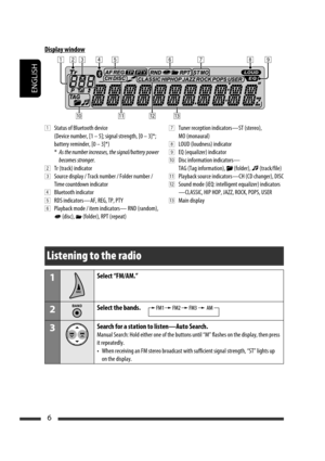 Page 50ENGLISH
6
Display window
1  Status of Bluetooth device
  (Device number, [1 – 5]; signal strength, [0 – 3]*; 
battery reminder, [0 – 3]*)
 * As the number increases, the signal/battery power 
becomes stronger.
2  Tr (track) indicator
3  Source display / Track number / Folder number / 
Time countdown indicator
4  Bluetooth indicator
5  RDS indicators—AF, REG, TP, PTY
6  Playback mode / item indicators— RND (random), 
 (disc),  (folder), RPT (repeat)
7  Tuner reception indicators—ST (stereo), 
MO...