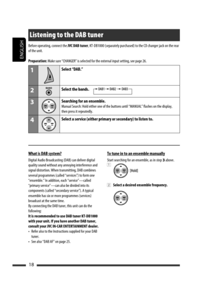 Page 62ENGLISH
18
Listening to the DAB tuner
Before operating, connect the JVC DAB tuner, KT-DB1000 (separately purchased) to the CD changer jack on the rear 
of the unit.
Preparation: Make sure “CHANGER” is selected for the external input setting, see page 26.
1Select “DAB.”
2Select the bands.
3Searching for an ensemble.
Manual Search: Hold either one of the buttons until “MANUAL” flashes on the display, 
then press it repeatedly.
4Select a service (either primary or secondary) to listen to.
What is DAB...