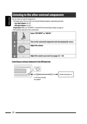 Page 64ENGLISH
20
Listening to the other external components
You can connect an external component to:
•  CD changer jack on the rear of this unit using the following adapters (separately purchased):
 – Line Input Adapter, KS-U57
 – AUX Input Adapter, KS-U58
 Preparation: Make sure “EXT INPUT” is selected for the external input setting, see page 26.
•  AUX (auxiliary) input jack on the control panel.
1Select “EXT INPUT” or “AUX IN.”
2—Turn on the connected component and start playing the source.
3Adjust the...