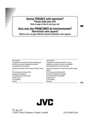 Page 80EN, FR1207DTSMDTJEIN
Having TROUBLE with operation?
Please reset your unit
Refer to page of How to reset your unit
Vous avez des PROBLÈMES de fonctionnement?
Réinitialisez votre appareil
Référez-vous à la page intitulée Comment réinitialiser votre appareil
© 2007 Victor Company of Japan, Limited
Dear Customer,
This apparatus is in conformance with the valid European 
directives and standards regarding electromagnetic 
compatibility and electrical safety.
European representative of Victor Company of...