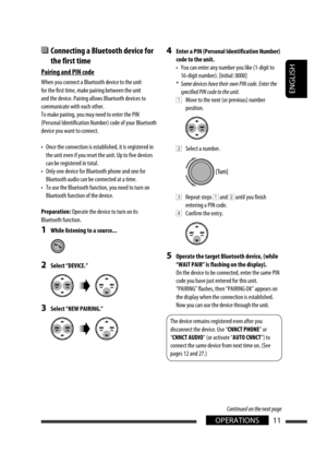 Page 97ENGLISH
11OPERATIONS
  Connecting a Bluetooth device for 
the first time
Pairing and PIN code
When you connect a Bluetooth device to the unit 
for the first time, make pairing between the unit 
and the device. Pairing allows Bluetooth devices to 
communicate with each other.
To make pairing, you may need to enter the PIN 
(Personal Identification Number) code of your Bluetooth 
device you want to connect.
•  Once the connection is established, it is registered in 
the unit even if you reset the unit. Up...
