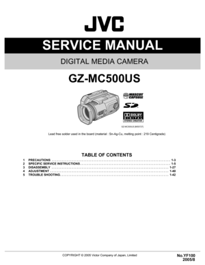 Page 1SERVICE MANUAL
COPYRIGHT © 2005 Victor Company of Japan, LimitedNo.YF100
2005/8
DIGITAL MEDIA CAMERA
YF100 2005
8
GZ-MC500US
Lead free solder used in the board (material : Sn-Ag-Cu, melting point : 219 Centigrade)
TABLE OF CONTENTS
1 PRECAUTIONS  . . . . . . . . . . . . . . . . . . . . . . . . . . . . . . . . . . . . . . . . . . . . . . . . . . . . . . . . . . . . . . . . . . . . . . .  1-3
2 SPECIFIC SERVICE INSTRUCTIONS . . . . . . . . . . . . . . . . . . . . . . . . . . . . . . . . . . . . . . . . . ....