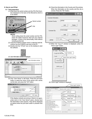 Page 201-20 (No.YF100) 6. How to use HiTest
6.1  Test preparation
(1) Write down the serial number and the P/N (Part Num-
ber) displayed on the back of the Microdrive which is
to be tested.
(NOTE)
When writing down the serial number and the P/N,
check the Water Exposure Seal and any external
damages. If there is any abnormality, finish without
carrying out the test. 
(2) Insert the PCMCIA adaptor which is attached with Mi-
crodrive into the PCMCIA card slot on the PC.
(3) Double click the HiTest icon on the...