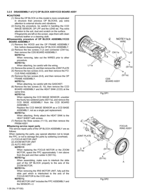 Page 381-38 (No.YF100) 3.2.5 DISASSEMBLY of [11] OP BLOCK ASSY/CCD BOARD ASSY
zCAUTIONS
(1) Since the OP BLOCK on this model is more complicated
in structure than previous OP BLOCKS, pay extra
attention to external shocks and vibrations.
(2) During the procedure, be careful in handling the CCD
IMAGE SENSOR, OP LPF and the LENS etc. Pay extra
attention to the soil, dust and scratch on the surface.
If fingerprints are left on the screen, wipe them with clean
chamois leather or a cleaning cloth.
zDisassembly...