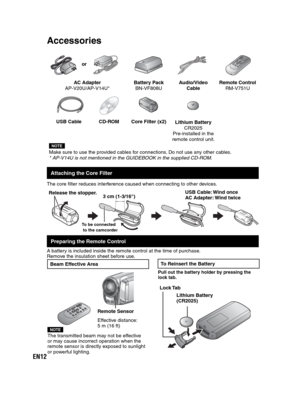 Page 12EN12
 
AC Adapter
AP-V20U/AP-V14U*Battery Pack
BN-VF808UAudio/Video 
CableRemote Control
RM-V751U
USB Cable CD-ROM Core Filter (x2)
Lithium Battery
CR2025
Pre-installed in the
remote control unit.
NOTEMake sure to use the provided cables for connections. Do not use any other cables.
* AP-V14U is not mentioned in the GUIDEBOOK in the supplied CD-ROM.
Attaching the Core Filter
The core filter reduces interference caused when connecting to other devices. 
Preparing the Remote Control
A battery is included...