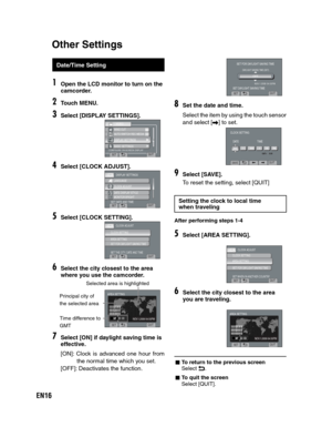 Page 16EN16
   
 
 
 
 
Date/Time Setting
1Open the LCD monitor to turn on the 
camcorder.
2Touch MENU.
3Select [DISPLAY SETTINGS].
CONFIGURE ON-SCREEN DISPLAY
VIDEO
WIND CUT
AUTO SWITCH REC MEDIA
>>DISPLAY SETTINGS>BASIC SETTINGS
SETQUIT
4Select [CLOCK ADJUST].
DISPLAY SETTINGS
SET DATE AND TIMELANGUAGE
CLOCK ADJUST
DATE DISPLAY STYLE
MONITOR BRIGHT
SETQUIT
5Select [CLOCK SETTING].
CLOCK ADJUST
SET THE CITY, DATE AND TIME
CLOCK SETTINGAREA SETTINGSET FOR DAYLIGHT SAVING TIME
SETQUIT
6Select the city closest to...