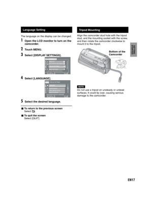 Page 17EN17
GETTING 
STARTED
   
Tripod Mounting
Align the camcorder stud hole with the tripod
stud, and the mounting socket with the screw,
and then rotate the camcorder clockwise to
mount it to the tripod.
NOTEDo not use a tripod on unsteady or unlevel 
surfaces. It could tip over, causing serious 
damage to the camcorder.
Bottom of the 
Camcorder
    Language Setting
The language on the display can be changed.
1Open the LCD monitor to turn on the 
camcorder.
2Touch MENU.
3Select [DISPLAY SETTINGS].
CONFIGURE...
