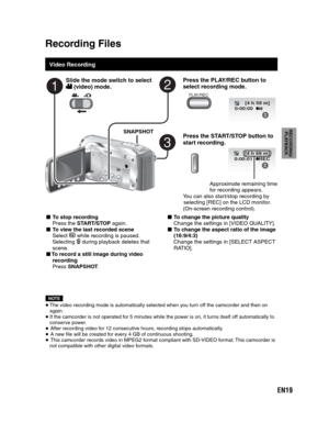 Page 19EN19
RECORDING/
PLAYBACK
  Recording Files
 
 
Video Recording
Press the PLAY/REC button to 
select recording mode.
PLAY/REC
Press the START/STOP button to 
start recording.
[4 h 59 m]
0:00:01 REC
Approximate remaining time 
for recording appears.
You can also start/stop recording by 
selecting [REC] on the LCD monitor.
(On-screen recording control).
- To stop recording
Press the START/STOP again.
- To view the last recorded scene
Select  while recording is paused.
Selecting  during playback deletes...
