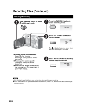 Page 20EN20
Recording Files  (Continued)
 
 
Still Image Recording
Slide the mode switch to select  (still image) mode.
Press the PLAY/REC button to 
select recording mode.
PLAY/REC
Press and hold the SNAPSHOT 
button halfway.
FINE
The   indicator becomes green when 
the captured image is focused.
Press the SNAPSHOT button fully 
to take the photo/picture.
FINE  [9999]PHOTO
NOTE
 DIS (Digital Image Stabilizer) does not function during still image recording. If the camcorder is not operated for 5 minutes while...
