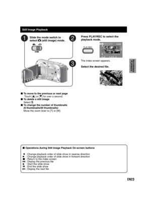 Page 23EN23
RECORDING/
PLAYBACK
   
Still Image Playback
Slide the mode switch to 
select  (still image) mode.
Press PLAY/REC to select the
playback mode.
PLAY/REC
IMAGE PLAYBACK1/2
NOV.01.2009 04:55PM
The index screen appears.
Select the desired file.
- To move to the previous or next page
   Touch [v] or [V] for over a second.- To delete a still image
Select . - To change the number of thumbnails
(6 thumbnails/20 thumbnails)
Move the zoom lever to [T] or [W].
-  Operations during Still Image Playback...