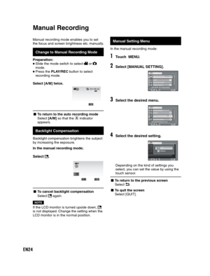 Page 24EN24
Manual recording mode enables you to set 
the focus and screen brightness etc. manually. 
  Change to Manual Recording Mode
Preparation:
 Slide the mode switch to select  or  
mode.
 Press the PLAY/REC button to select 
recording mode.
 
Select [A/M] twice.
/
[4 h 59 m]
- To return to the auto recording mode
Select [A/M] so that the  indicator
appears.
   
Backlight Compensation
Backlight compensation brightens the subject 
by increasing the exposure.
In the manual recording mode;
Select .
/REC...