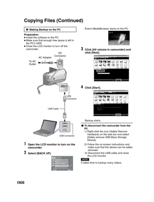 Page 30EN30
3Making Backup on the PC
Preparation:
Install the software to the PC.Make sure that enough free space is left in 
the PC’s HDD.
Close the LCD monitor to turn off the 
camcorder.
DC
1Open the LCD monitor to turn on the
camcorder.
2Select [BACK UP].
SETQUIT
CREATE DVD
UPLOADUSB MENU
SAVE RECORDED VIDEO/STILL 
EXPORT TO LIBRARYLIB.BACK UP
USB ConnectorUSB 
Connector
USB Cable
Everio MediaBrowser starts on the PC.
3Click [All volume in camcorder] and
click [Next].
4Click [Start].
Backup starts.
- To...